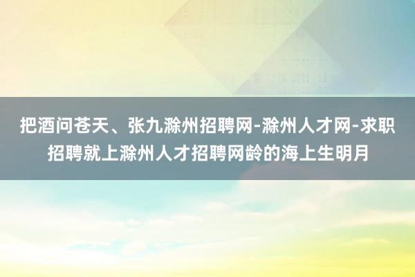 把酒问苍天、张九滁州招聘网-滁州人才网-求职招聘就上滁州人才招聘网龄的海上生明月