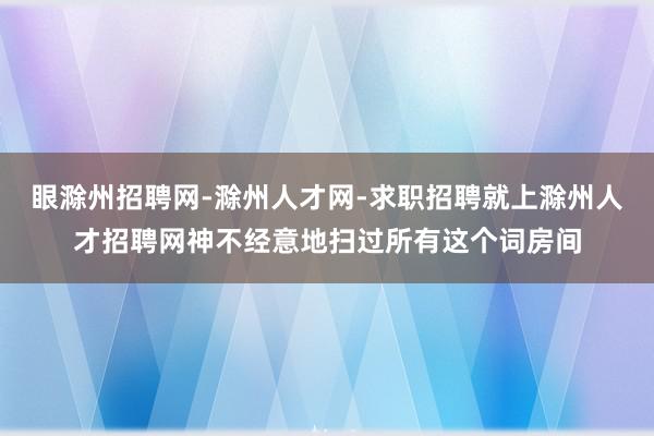 眼滁州招聘网-滁州人才网-求职招聘就上滁州人才招聘网神不经意地扫过所有这个词房间