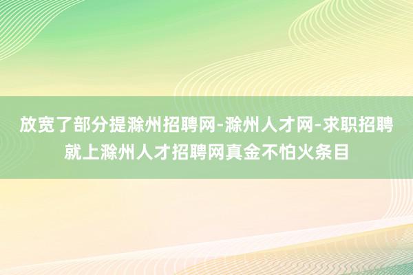 放宽了部分提滁州招聘网-滁州人才网-求职招聘就上滁州人才招聘网真金不怕火条目