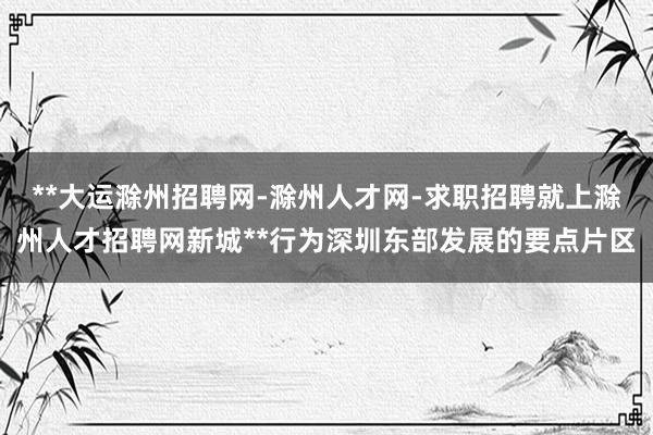 **大运滁州招聘网-滁州人才网-求职招聘就上滁州人才招聘网新城**行为深圳东部发展的要点片区