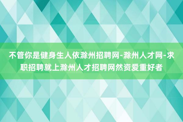 不管你是健身生人依滁州招聘网-滁州人才网-求职招聘就上滁州人才招聘网然资爱重好者